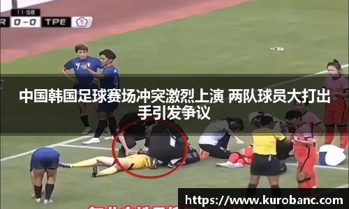 中国韩国足球赛场冲突激烈上演 两队球员大打出手引发争议