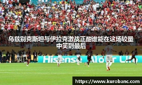 乌兹别克斯坦与伊拉克激战正酣谁能在这场较量中笑到最后