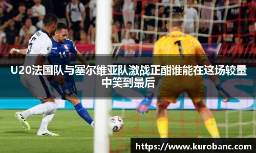 U20法国队与塞尔维亚队激战正酣谁能在这场较量中笑到最后